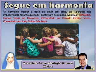 “A harmonia interior é fruto do amor em ação, da superação dos
impedimentos naturais que todos encontram pela senda evolutiva.” (ÂNGELIS,
Joanna. Segue em Harmonia. Psicografado por Divaldo Pereira Franco.
Comentado por Suely Caldas Schubert).
 