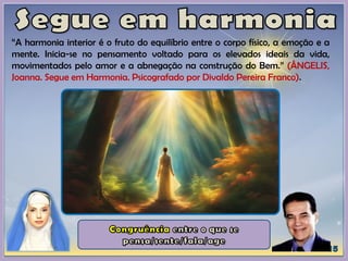“A harmonia interior é o fruto do equilíbrio entre o corpo físico, a emoção e a
mente. Inicia-se no pensamento voltado para os elevados ideais da vida,
movimentados pelo amor e a abnegação na construção do Bem.” (ÂNGELIS,
Joanna. Segue em Harmonia. Psicografado por Divaldo Pereira Franco).
 