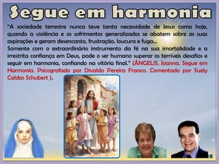 “A sociedade terrestre nunca teve tanta necessidade de Jesus como hoje,
quando a violência e os sofrimentos generalizados se abatem sobre as suas
aspirações e geram desencanto, frustração, loucura e fuga...
Somente com o extraordinário instrumento da fé na sua imortalidade e a
irrestrita confiança em Deus, pode o ser humano superar os terríveis desafios e
seguir em harmonia, confiando na vitória final.” (ÂNGELIS, Joanna. Segue em
Harmonia. Psicografado por Divaldo Pereira Franco. Comentado por Suely
Caldas Schubert ).
 