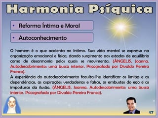 • Reforma Íntima e Moral
• Autoconhecimento
O homem é o que acalenta no íntimo. Sua vida mental se expressa na
organização emocional e física, dando surgimento aos estados de equilíbrio
como de desarmonia pelos quais se movimenta. (ÂNGELIS, Joanna.
Autodescobrimento: uma busca interior. Psicografado por Divaldo Pereira
Franco).
A experiência do autodescobrimento faculta-lhe identificar os limites e as
dependências, as aspirações verdadeiras e falsas, os embustes do ego e as
imposturas da ilusão. (ÂNGELIS, Joanna. Autodescobrimento: uma busca
interior. Psicografado por Divaldo Pereira Franco).
 