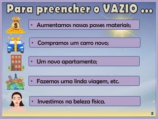 • Aumentamos nossas posses materiais;
• Compramos um carro novo;
• Um novo apartamento;
• Fazemos uma linda viagem, etc.
• Investimos na beleza física.
 