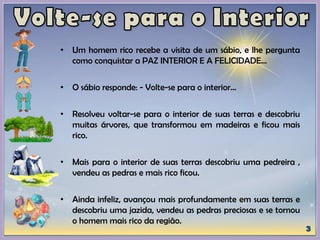 • Um homem rico recebe a visita de um sábio, e lhe pergunta
como conquistar a PAZ INTERIOR E A FELICIDADE...
• O sábio responde: - Volte-se para o interior...
• Resolveu voltar-se para o interior de suas terras e descobriu
muitas árvores, que transformou em madeiras e ficou mais
rico.
• Mais para o interior de suas terras descobriu uma pedreira ,
vendeu as pedras e mais rico ficou.
• Ainda infeliz, avançou mais profundamente em suas terras e
descobriu uma jazida, vendeu as pedras preciosas e se tornou
o homem mais rico da região.
 