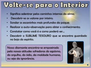 • Significa adentrar pelos caminhos internos da alma;
• Descobrir-se os valores por inteiro;
• Sondar os escaninhos mais profundos da psique;
• Realizar a auto-observação para obter o conhecimento;
• Constatar como você é e como poderá ser...
• Descobrir o SUBLIME TESOURO que se encontra guardado
no bojo do espírito.
Nosso diamante encontra-se empoeirado
pela nossas atitudes sofredoras do egoísmo,
do orgulho, do ódio, da maldade humana,
ou seja da ignorância.
 