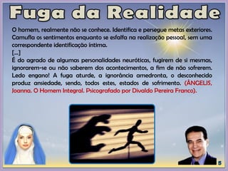 O homem, realmente não se conhece. Identifica e persegue metas exteriores.
Camufla os sentimentos enquanto se esfalfa na realização pessoal, sem uma
correspondente identificação íntima.
[...]
É do agrado de algumas personalidades neuróticas, fugirem de si mesmas,
ignorarem-se ou não saberem dos acontecimentos, a fim de não sofrerem.
Ledo engano! A fuga aturde, a ignorância amedronta, o desconhecido
produz ansiedade, sendo, todos estes, estados de sofrimento. (ÂNGELIS,
Joanna. O Homem Integral. Psicografado por Divaldo Pereira Franco).
 