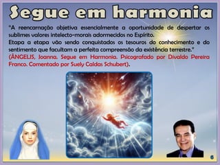 “A reencarnação objetiva essencialmente a oportunidade de despertar os
sublimes valores intelecto-morais adormecidos no Espírito.
Etapa a etapa vão sendo conquistados os tesouros do conhecimento e do
sentimento que facultam a perfeita compreensão da existência terrestre.”
(ÂNGELIS, Joanna. Segue em Harmonia. Psicografado por Divaldo Pereira
Franco. Comentado por Suely Caldas Schubert).
 