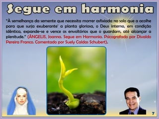 “À semelhança da semente que necessita morrer asfixiada no solo que a acolhe
para que surja exuberante' a planta gloriosa, o Deus interno, em condição
idêntica, expande-se e vence os envoltórios que o guardam, até alcançar a
plenitude.” (ÂNGELIS, Joanna. Segue em Harmonia. Psicografado por Divaldo
Pereira Franco. Comentado por Suely Caldas Schubert).
 