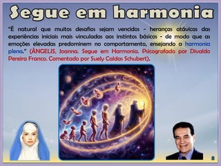 “É natural que muitos desafios sejam vencidos - heranças atávicas das
experiências iniciais mais vinculadas aos instintos básicos - de modo que as
emoções elevadas predominem no comportamento, ensejando a harmonia
plena.” (ÂNGELIS, Joanna. Segue em Harmonia. Psicografado por Divaldo
Pereira Franco. Comentado por Suely Caldas Schubert).
 