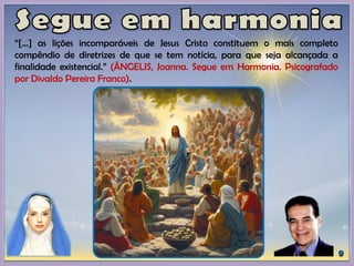 “[...] as lições incomparáveis de Jesus Cristo constituem o mais completo
compêndio de diretrizes de que se tem notícia, para que seja alcançada a
finalidade existencial.” (ÂNGELIS, Joanna. Segue em Harmonia. Psicografado
por Divaldo Pereira Franco).
 