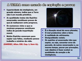 Superioridade da inteligência, em
grande número, indica que a Terra
não é um mundo primitivo.
As qualidades inatas dos Espíritos
encarnados constituem provas de
que já realizaram certo progresso.
Os numerosos vícios a que se
mostram propensos constituem
índice de grande imperfeição
moral.
Muitos Espíritos encarnam para
expiar suas faltas, mediante penoso
trabalho e misérias da vida.
(KARDEC, Allan. ESE. Cap. 3, Item 13).
É a situação atual do nosso planeta;
O mal predomina sobre o bem;
A realidade do sofrimento;
Desigualdades sociais;
Os espíritos aí encarnados têm que
expiar, ou seja, consertar erros do
passado, de outras encarnações e, ao
mesmo tempo, passar por provações,
cujo objetivo é fazer evoluir as
qualidades do coração e da
inteligência.
 