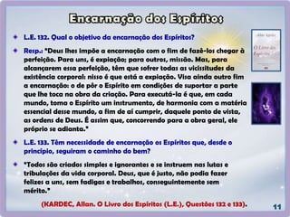 L.E. 132. Qual o objetivo da encarnação dos Espíritos?
Resp.: “Deus lhes impõe a encarnação com o fim de fazê-los chegar à
perfeição. Para uns, é expiação; para outros, missão. Mas, para
alcançarem essa perfeição, têm que sofrer todas as vicissitudes da
existência corporal: nisso é que está a expiação. Visa ainda outro fim
a encarnação: o de pôr o Espírito em condições de suportar a parte
que lhe toca na obra da criação. Para executá-la é que, em cada
mundo, toma o Espírito um instrumento, de harmonia com a matéria
essencial desse mundo, a fim de aí cumprir, daquele ponto de vista,
as ordens de Deus. É assim que, concorrendo para a obra geral, ele
próprio se adianta.”
L.E. 133. Têm necessidade de encarnação os Espíritos que, desde o
princípio, seguiram o caminho do bem?
“Todos são criados simples e ignorantes e se instruem nas lutas e
tribulações da vida corporal. Deus, que é justo, não podia fazer
felizes a uns, sem fadigas e trabalhos, conseguintemente sem
mérito.”
(KARDEC, Allan. O Livro dos Espíritos (L.E.), Questões 132 e 133).
 