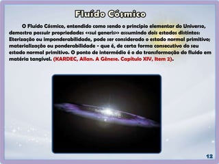 O Fluído Cósmico, entendido como sendo o princípio elementar do Universo,
demostra possuir propriedades <<sui generis>> assumindo dois estados distintos:
Eterização ou imponderabilidade, pode ser considerado o estado normal primitivo;
materialização ou ponderabilidade - que é, de certa forma consecutivo do seu
estado normal primitivo. O ponto de intermédio é o da transformação do fluido em
matéria tangível. (KARDEC, Allan. A Gênese. Capítulo XIV, Item 2).
 