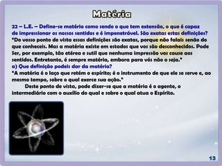 22 – L.E. – Define-se matéria como sendo o que tem extensão, o que é capaz
de impressionar os nossos sentidos e é impenetrável. São exatas estas definições?
“Do vosso ponto de vista essas definições são exatas, porque não falais senão do
que conheceis. Mas a matéria existe em estados que vos são desconhecidos. Pode
Ser, por exemplo, tão etérea e sutil que nenhuma impressão vos cause aos
sentidos. Entretanto, é sempre matéria, embora para vós não o seja.”
a) Que definição podeis dar da matéria?
“A matéria é o laço que retém o espírito; é o instrumento de que ele se serve e, ao
mesmo tempo, sobre o qual exerce sua ação.”
Deste ponto de vista, pode dizer-se que a matéria é o agente, o
intermediário com o auxílio do qual e sobre o qual atua o Espírito.
 