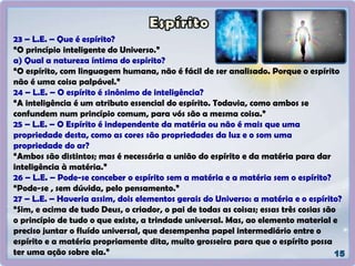 23 – L.E. – Que é espírito?
“O princípio inteligente do Universo.”
a) Qual a natureza íntima do espírito?
“O espírito, com linguagem humana, não é fácil de ser analisado. Porque o espírito
não é uma coisa palpável.”
24 – L.E. – O espírito é sinônimo de inteligência?
“A inteligência é um atributo essencial do espírito. Todavia, como ambos se
confundem num princípio comum, para vós são a mesma coisa.”
25 – L.E. – O Espírito é independente da matéria ou não é mais que uma
propriedade desta, como as cores são propriedades da luz e o som uma
propriedade do ar?
“Ambos são distintos; mas é necessária a união do espírito e da matéria para dar
inteligência à matéria.”
26 – L.E. – Pode-se conceber o espírito sem a matéria e a matéria sem o espírito?
“Pode-se , sem dúvida, pelo pensamento.”
27 – L.E. – Haveria assim, dois elementos gerais do Universo: a matéria e o espírito?
“Sim, e acima de tudo Deus, o criador, o pai de todas as coisas; essas três cosias são
o princípio de tudo o que existe, a trindade universal. Mas, ao elemento material e
preciso juntar o fluído universal, que desempenha papel intermediário entre o
espírito e a matéria propriamente dita, muito grosseira para que o espírito possa
ter uma ação sobre ela.”
 
