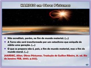 Não acrediteis, porém, no fim do mundo material. (...)
A Terra não será transformada por um cataclismo que aniquile de
súbito uma geração. (...)
O que se prepara não é, pois, o fim do mundo material, mas o fim do
mundo moral. (...)
(KARDEC, Allan. Obras Póstumas. Tradução de Guillon Ribeiro, 31. ed. Rio
de Janeiro: FEB, 2002. p.322).
 