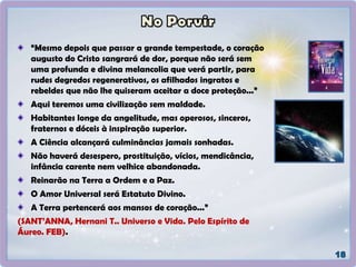 “Mesmo depois que passar a grande tempestade, o coração
augusto do Cristo sangrará de dor, porque não será sem
uma profunda e divina melancolia que verá partir, para
rudes degredos regenerativos, os afilhados ingratos e
rebeldes que não lhe quiseram aceitar a doce proteção...”
Aqui teremos uma civilização sem maldade.
Habitantes longe da angelitude, mas operosos, sinceros,
fraternos e dóceis à inspiração superior.
A Ciência alcançará culminâncias jamais sonhadas.
Não haverá desespero, prostituição, vícios, mendicância,
infância carente nem velhice abandonada.
Reinarão na Terra a Ordem e a Paz.
O Amor Universal será Estatuto Divino.
A Terra pertencerá aos mansos de coração...”
(SANT’ANNA, Hernani T.. Universo e Vida. Pelo Espírito de
Áureo. FEB).
 