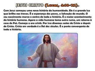 Com Jesus começou uma nova história da humanidade. Ele é a grande luz
que brilha nas trevas. É a esperança dos povos, a Salvação do mundo. O
seu nascimento marca o centro de toda a história. É o maior acontecimento
da história humana. Agora a vida humana toma outro rumo, um retorno à
casa do Pai. Começa a era cristã. Por isso dizemos: antes de Cristo e depois
de Cristo. Cristo em verdade é o Rei dos séculos. É o ponto convergente de
toda a história.
 