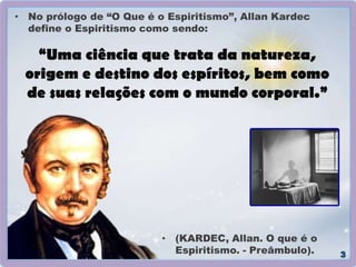 “Uma ciência que trata da natureza,
origem e destino dos espíritos, bem como
de suas relações com o mundo corporal.”
• No prólogo de “O Que é o Espiritismo”, Allan Kardec
define o Espiritismo como sendo:
• (KARDEC, Allan. O que é o
Espiritismo. - Preâmbulo).
 