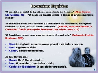 “O propósito essencial do Espiritismo é a melhoria dos homens.” (Allan Kardec).
L.E. Questão 919 – “O dever do espírita-cristão é tornar-se progressivamente
melhor.”
“A finalidade divina do Espiritismo é a iluminação dos sentimentos, na sagrada
melhoria das características morais do homem.” (XAVIER, Francisco Cândido. O
Consolador. Ditado pelo espírito Emmanuel. 23a. edição, 1940, p.23).
“O Espiritismo marca uma nova era para a Humanidade.” (Federação Espírita
Brasileira - FEB).
 Deus, inteligência suprema causa primeira de todas as coisas.
 Jesus, o guia e modelo.
 Kardec, a base fundamental.
As Três Revelações:
 Moisés: Os 10 Mandamentos;
 Jesus: O caminho, a verdade e a vida;
 Kardec e o Espiritismo: O consolador prometido.
 