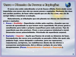 O nossos atos estão subordinados a Lei de Causa e Efeito. Como ainda somos
imperfeitos esse nossos atos vão nos causar provas e expiações. Nenhuma das duas
tem caráter punitivo, de fazer sofrer aquele que um dia fez o mal, mas sim de
corrigir falhas e incentivar a evolução.
Naturalmente, as tribulações que este planeta nos oferece são inevitáveis
provas e expiações:
Provas – Escolhidas - Experiências vividas pelos espíritos, situações que nos
servem de aprendizado ou que testam nossa capacidade; Há provas gerais e
semelhantes para todos e próprias (especificas) para cada pessoas. Tipo de
experiência que elas precisam. Visam o nosso progresso intelectual e moral.
Desenvolve nossas potencialidades. Vicissitudes da experiência corporal.
Expiações – Impostas - Aquilo que fizemos de errado ou deixamos de fazer.
Consequências dos nossos erros praticados no passado e faltas das quais não
podemos fugir, somos obrigados a enfrentar, para nos repararmos,
reajustarmos, corrigirmos, nos reabilitarmos diante das leis divinas e
avançarmos acertadamente. Até os últimos vestígios de uma falta
desaparecerem. (Passos: Arrependimento – Expiação – Reparação).
 
