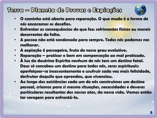• O caminho está aberto para reparação. O que muda é a forma de
nós encaramos os desafios.
• Enfrentar as consequências do que fez: sofrimentos físicos ou morais
decorrentes da falta.
• A pessoa não está condenada para sempre. Todos nós podemos nos
melhorar.
• A expiação é passageira, fruto do nosso grau evolutivo.
• Reparação – praticar o bem em compensação ao mal praticado.
• À luz da doutrina Espirita nenhum de nós tem um destino fatal.
Deus só concebeu um destino para todos nós, seres espirituais:
aperfeiçoar-se incessantemente e usufruir cada vez mais felicidade,
desfrutar daquilo que aprendeu, que vivenciou.
• Ao longo das existências cada um de nós construímos um destino
pessoal, criamos para si mesmo situações, necessidades e deveres
particulares resultantes dos nossos atos, da nossa vida. Vamos então
ter coragem para enfrentá-lo.
 