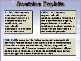 O Espiritismo é, ao mesmo tempo, uma ciência de
observação e uma doutrina filosófica. Como
ciência prática, ele consiste nas relações que se
estabelecem entre nós e os Espíritos. como
filosofia, compreende todas as conseqüências
morais decorrentes dessas relações.
• (KARDEC, Allan. O que é o Espiritismo. - Preâmbulo). 11
 