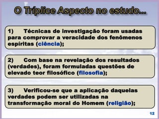 “Uma ciência que trata da natureza,
origem e destino dos espíritos, bem
como de suas relações com o
mundo corporal.”
• No prólogo de “O Que é o Espiritismo”, Allan Kardec
define o Espiritismo como sendo:
• (KARDEC, Allan. O que é o
Espiritismo. - Preâmbulo). 12
 