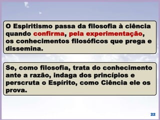 A Ciência e a Filosofia fazem com que cresçamos
intelectualmente, somente a Religião cultiva-nos o coração,
para que nele viaje o sentimento.
• Com a Ciência procuramos;
• Com a Filosofia pensamos;
• Com a Religião sentimos.
o Desperta a imortalidade da alma;
o Liberta a consciência humana;
o Revela a evolução dos seres;
o Explicação racional do Evangelho de Jesus.
22
 