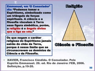 32
Ao Espiritismo em seu Tríplice Aspecto compete a
indeclinável tarefa de espalhar a nova luz sobre a
Humanidade inquieta e atormentada…
Doutrina de liberdade, enseja conceitos
inteiramente novos de conduta, convocando os
Espíritos à ação correta e digna, escassa em
múltiplos departamentos da sociedade. […].
(FRANCO, Divaldo Pereira. Pelo Espírito de Vianna
de Carvalho. À Luz do Espiritismo).
 