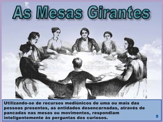 Allan Kardec, sendo adepto do magnetismo, tinha um amigo, que
era magnetizador, o Sr. Fortier. Este freqüentava as sessões em
que as mesas giravam. O Sr. Fortier lhe disse um dia: “Eis aqui
uma coisa que é bem mais extraordinária: não somente se faz
girar uma mesa, magnetizando-a, mas também se pode fazê-la
falar. Interroga-se, e ela responde.”
Kardec passou a estudar o fenômeno até a publicação de O Livro
dos Espíritos, 18 de abril de1857.
 