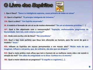 “O Livro dos Médiuns”
ou Guia prático dos
evocadores - Ensino
especial dos Espíritos
sobre a teoria de todos
os gêneros de
manifestações, os
meios de comunicação
com o mundo invisível,
o desenvolvimento da
mediunidade, as
dificuldades e os
tropeços que se
podem encontrar na
prática do Espiritismo.
“Imitação do Evangelho
Segundo o Espiritismo”,
chamado posteriormente
de “O Evangelho Segundo
o Espiritismo” - Explicação
das máximas morais do
Cristo em concordância
com o Espiritismo e suas
aplicações às diversas
circunstâncias da vida.
"Fé inabalável só o é a que
pode encarar frente a
frente a razão, em todas as
épocas da Humanidade."
(Allan Kardec).
“O Céu e o Inferno”,
ou a “Justiça Divina
Segundo o
Espiritismo” -
Exame comparado
das doutrinas sobre
a passagem da vida
corporal à vida
espiritual, sobre as
penalidades e
recompensas
futuras, sobre os
anjos e demônios,
sobre as penas, etc.
A Gênese - Os Milagres
e as Predições Segundo
o Espiritismo” -
A Doutrina Espírita há
resultado do ensino
coletivo e concordante
dos Espíritos. A Ciência
é chamada a constituir
a Gênese de acordo com
as leis da Natureza.
Deus prova a sua
grandeza e seu poder
pela imutabilidade das
suas leis e não pela ab-
rogação delas.
PARTE I PARTE II PARTE III PARTE IV
INTRODUÇÃO E PROLEGÔMENOS
 