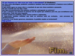 “O que fazemos na vida ecoa por toda a eternidade!” (O Gladiador).
Em uma outra abordagem, podemos considerar também: tudo que pensamos e fazemos ecoa (reflete)
no universo.
O que existe agora na nossa vida é o resultado do que nós vimos sentindo e pensando.
Há uma conexão que nos liga a tudo.
Que tipos de pensamentos nós estamos emitindo e entregando ao universo?
O que o universo nos devolve? O universo nos dá aquilo que emitimos para ele, que acreditamos que
merecemos. Tudo tem uma resposta.
A visão restrita da realidade, limita nossos sonhos e aspirações.
É importante também enfatizar que tudo no universo está em evolução, num processo de
aperfeiçoamento.
O universo é um doador generoso, abundante. A gratidão amplia os horizontes!!!
Seja grato!
 