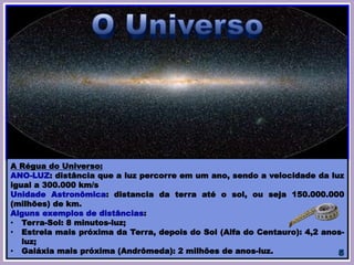A Régua do Universo:
ANO-LUZ: distância que a luz percorre em um ano, sendo a velocidade da luz
igual a 300.000 km/s
Unidade Astronômica: distancia da terra até o sol, ou seja 150.000.000
(milhões) de km.
Alguns exemplos de distâncias:
• Terra-Sol: 8 minutos-luz;
• Estrela mais próxima da Terra, depois do Sol (Alfa do Centauro): 4,2 anos-
luz;
• Galáxia mais próxima (Andrômeda): 2 milhões de anos-luz.
 