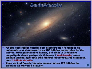 “O Sol, este reator nuclear com diâmetro de 1,4 milhões de
quilômetros, é só uma entre as 200 bilhões de estrelas da Via
Láctea. Uma galáxia bem pacata, por sinal. A verdadeira
megalópole deste pedaço do Universo é Andrômeda, nossa
galáxia vizinha, que está dois milhões de anos-luz de distância,
com 1 trilhão de sóis.
Além de Andrômeda, há pelo menos outros 125 bilhões de
galáxias no Universo Visível”.
 