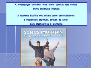 A  investigação  científica,  mais  tarde,  concluiu  que  somos   seres  espirituais  imortais. A  Doutrina  Espírita  nos  ensina  como  desenvolvemos   a  inteligência  espiritual,  através  do  amor,   para  alcançarmos  a  plenitude.  