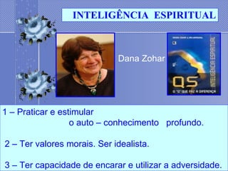 Dana Zohar   1 – Praticar e estimular  o auto – conhecimento  profundo.              2 – Ter valores morais. Ser idealista.               3 – Ter capacidade de encarar e utilizar a adversidade. INTELIGÊNCIA  ESPIRITUAL 