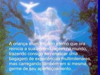 A criança é um Espírito eterno que ora reinicia a sua aprendizagem no mundo, trazendo consigo ao renascer uma bagagem de experiências multimilenares, mas carregando também em si mesma, o germe de seu aperfeiçoamento.  