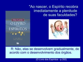 "Ao nascer, o Espírito recobra imediatamente a plenitude  de suas faculdades?  R: Não, elas se desenvolvem gradualmente, de acordo com o desenvolvimento dos órgãos.   (O Livro dos Espíritos - p.352) 