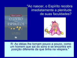 "Ao nascer, o Espírito recobra imediatamente a plenitude  de suas faculdades?  R: As idéias lhe tornam pouco a pouco, como um homem que sai do sono e se encontra em posição diferente da que tinha na véspera."  (O Livro dos Espíritos - p.352)  