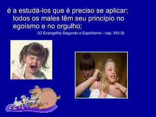 é a estudá-los que é preciso se aplicar; todos os males têm seu princípio no egoísmo e no orgulho;  (O Evangelho Segundo o Espiritismo - cap. XIV.9)  