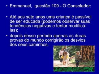 Emmanuel,  questão 109 - O Consolador: Até aos sete anos uma criança é passível de ser educada (podemos observar suas tendências negativas e tentar modificá-las); depois desse período apenas as duras provas do mundo corrigirão os desvios dos seus caminhos.  