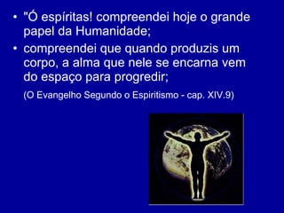 "Ó espíritas! compreendei hoje o grande papel da Humanidade;  compreendei que quando produzis um corpo, a alma que nele se encarna vem do espaço para progredir;  (O Evangelho Segundo o Espiritismo - cap. XIV.9)   