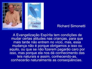 Richard Simonetti  A Evangelização Espírita tem condições de mudar certas atitudes nas crianças, para que mais tarde não entrem no vício, mas, essa mudança não é porque obrigamos a isso ou aquilo, ou que se não fizerem pagarão caro por isso, mas porque ela nos dá conhecimento das leis naturais e assim, conhecendo-as, conhecerão naturalmente as conseqüências.  