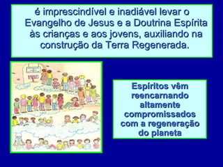 é imprescindível e inadiável levar o Evangelho de Jesus e a Doutrina Espírita às crianças e aos jovens, auxiliando na construção da Terra Regenerada.   Espíritos vêm reencarnando altamente compromissados com a regeneração do planeta 