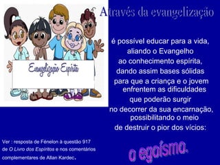 é possível educar para a vida,  aliando o Evangelho  ao conhecimento espírita,  dando assim bases sólidas  para que a criança e o jovem enfrentem as dificuldades  que poderão surgir  no decorrer da sua encarnação, possibilitando o meio  de destruir o pior dos vícios:  Através da evangelização  Ver : resposta de Fénelon à questão 917  de  O Livro dos Espíritos  e nos comentários complementares de Allan Kardec .  o egoísmo. 