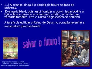 (...) A criança ainda é o sorriso do futuro na face do presente. Evangelizá-la é, pois, espiritualizar o porvir, legando-lhe a lição clara e pura do ensinamento cristão, a fim de que, verdadeiramente, viva o Cristo na gerações de amanhã. A tarefa de edificar o Reino de Deus no coração juvenil é a nossa atual gloriosa tarefa:   Espírito: Francisco Espinelli    médium: Divaldo Pereira Franco    Obra: Crestomatia da Imortalidade  salvar  o  futuro !  
