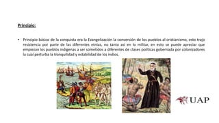 • Principio básico de la conquista era la Evangelización la conversión de los pueblos al cristianismo, esto trajo
resistencia por parte de las diferentes etnias, no tanto así en lo militar, en esto se puede apreciar que
empiezan los pueblos indígenas a ser sometidos a diferentes de clases políticas gobernada por colonizadores
la cual perturba la tranquilidad y estabilidad de los indios.
Principio:
 