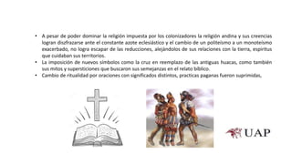 • A pesar de poder dominar la religión impuesta por los colonizadores la religión andina y sus creencias
logran diszfrazarse ante el constante azote eclesiástico y el cambio de un politeísmo a un monoteísmo
exacerbado, no logra escapar de las reducciones, alejándolos de sus relaciones con la tierra, espiritus
que cuidaban sus territorios.
• La imposición de nuevos símbolos como la cruz en reemplazo de las antiguas huacas, como también
sus mitos y supersticiones que buscaron sus semejanzas en el relato bíblico.
• Cambio de ritualidad por oraciones con significados distintos, practicas paganas fueron suprimidas,
 
