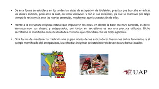 • De esta forma se establece en los andes las vistas de extirpación de idolatrías, practica que buscaba erradicar
los dioses andinos, pero ante la cual, en indio sobrevive, y con el sus creencias, ya que se mantuvo por largo
tiempo la resistencia ante las nuevas creencias, mucho mas que la aceptación de ellas.
• Frente a la estructura religiosa estatal que impusieron los incas, en donde la base era muy parecida, es decir,
enmascararon sus dioses, y antepasados, por tantos en secretismo ya era una practica utilizada. Dicho
secretismo es manifiesto en las festividades cristianas que coincidían con los ciclos agrícolas.
• Otra forma de mantener la tradición viva y gran objeto de los extirpadores fueron los cultos funerarios, y el
cuerpo momificado del antepasados, las cofradías indígenas se establecieron desde Bolivia hasta Ecuador.
 