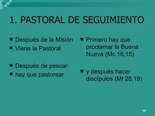 1. PASTORAL DE SEGUIMIENTO Después de la Misión Viene la Pastoral Después de pescar hay que pastorear Primero hay que proclamar la Buena Nueva (Mc 16,15) y después hacer discípulos (Mt 28,19) 
