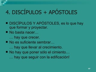 4. DISCÍPULOS + APÓSTOLES DISCÍPULOS Y APÓSTOLES, es lo que hay que formar y proyectar.  No basta nacer… …  hay que crecer.  No es suficiente sembrar… …  hay que llevar al crecimiento. No hay que poner sólo el cimiento… …  hay que seguir con la edificación! 